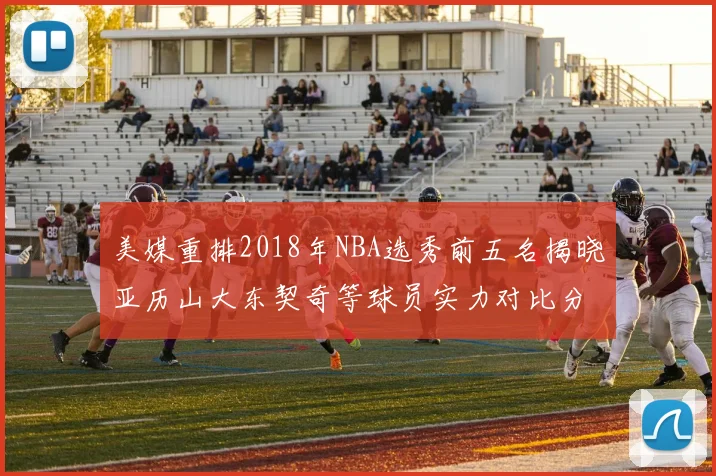 美媒重排2018年NBA选秀前五名揭晓亚历山大东契奇等球员实力对比分析