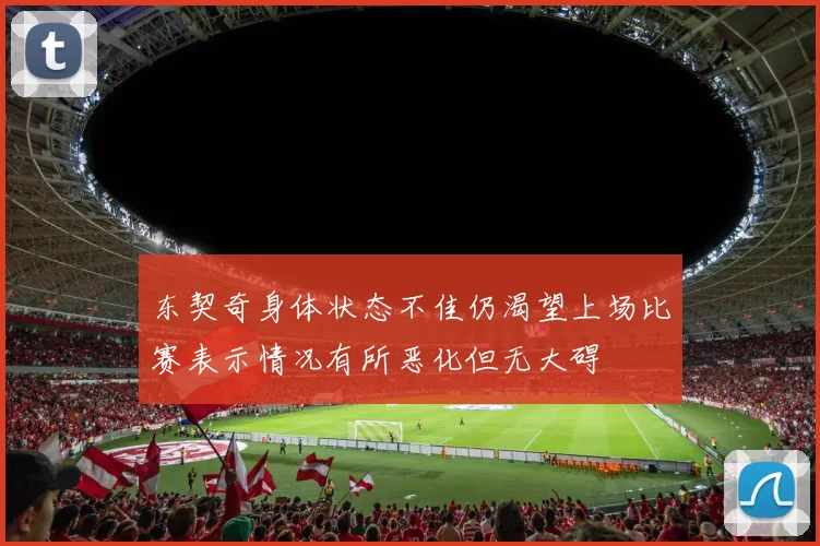 东契奇身体状态不佳仍渴望上场比赛表示情况有所恶化但无大碍