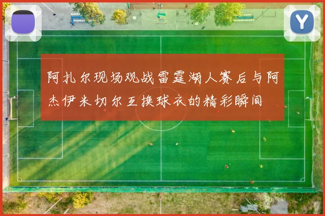 阿扎尔现场观战雷霆湖人赛后与阿杰伊米切尔互换球衣的精彩瞬间