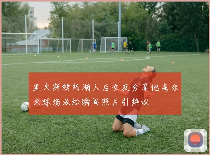 里夫斯续约湖人后女友分享他高尔夫球场放松瞬间照片引热议