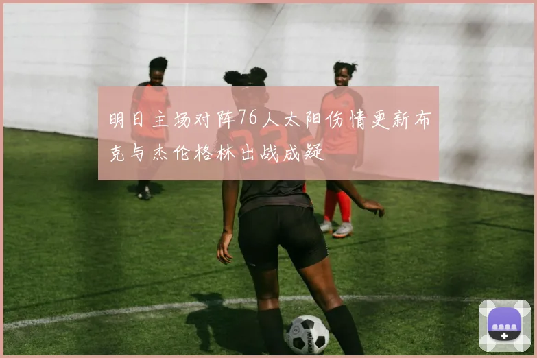 明日主场对阵76人太阳伤情更新布克与杰伦格林出战成疑