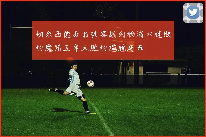 切尔西能否打破客战利物浦六连败的魔咒五年未胜的尴尬局面