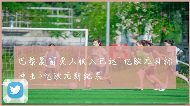 巴黎夏窗卖人收入已达1亿欧元目标冲击3亿欧元新纪录