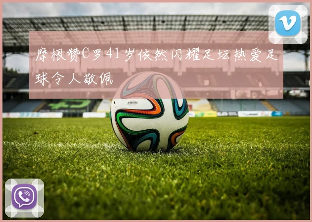 摩根赞C罗41岁依然闪耀足坛热爱足球令人敬佩