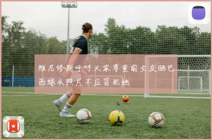 维尼修斯呼吁大家尊重前女友晒巴西球衣照片不应冒犯她