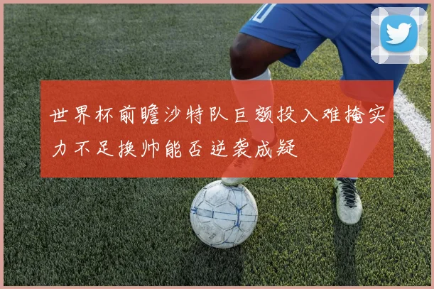 世界杯前瞻沙特队巨额投入难掩实力不足换帅能否逆袭成疑