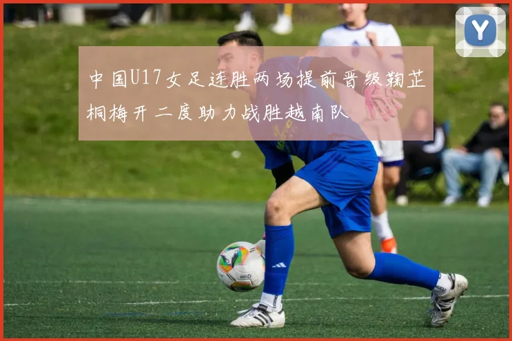 中国U17女足连胜两场提前晋级鞠芷桐梅开二度助力战胜越南队