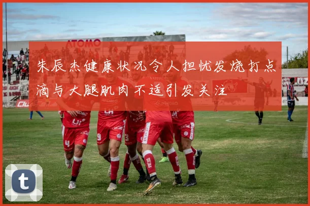 朱辰杰健康状况令人担忧发烧打点滴与大腿肌肉不适引发关注