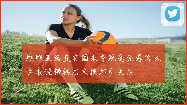 维维亚诺直言国米夺冠毫无悬念米兰表现糟糕尤文换帅引关注