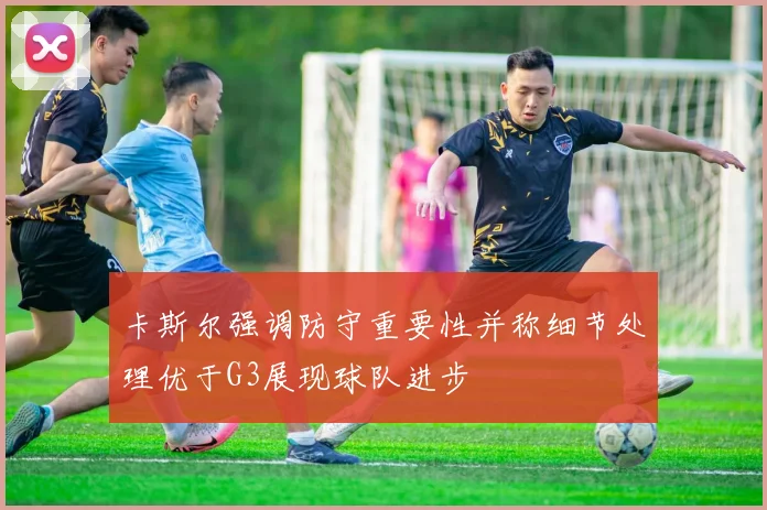卡斯尔强调防守重要性并称细节处理优于G3展现球队进步