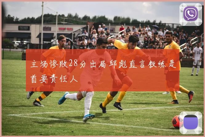 主场惨败28分出局邱彪直言教练是首要责任人