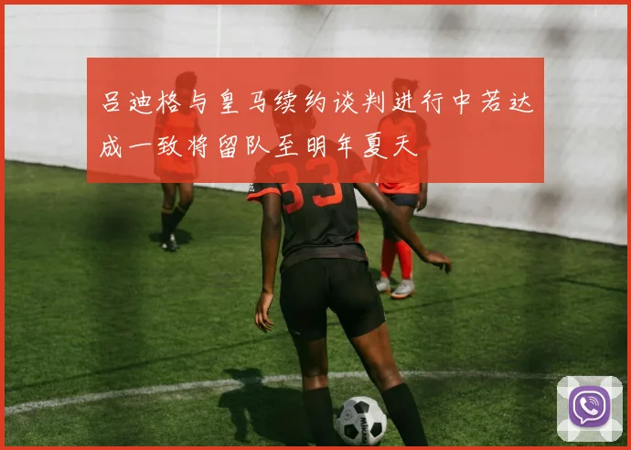吕迪格与皇马续约谈判进行中若达成一致将留队至明年夏天