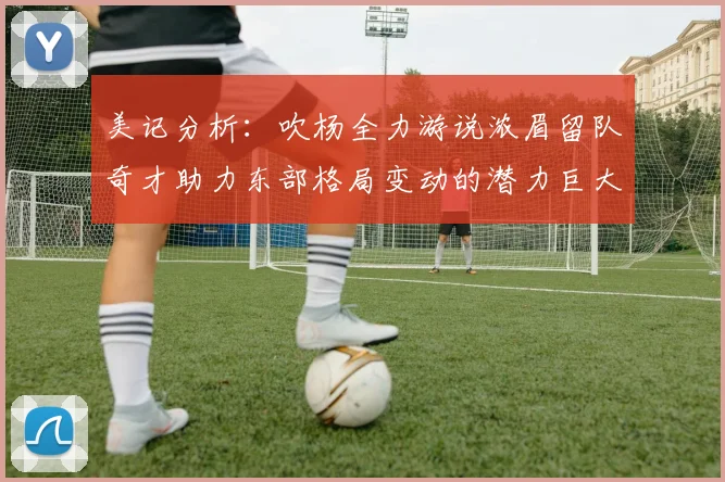 美记分析：吹杨全力游说浓眉留队奇才助力东部格局变动的潜力巨大