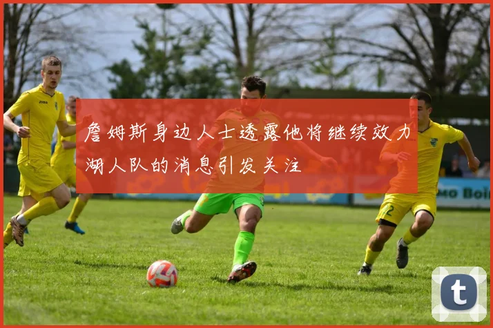 詹姆斯身边人士透露他将继续效力湖人队的消息引发关注