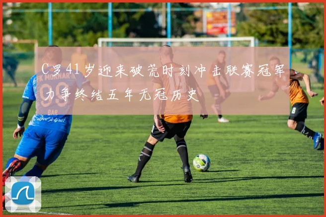 C罗41岁迎来破荒时刻冲击联赛冠军力争终结五年无冠历史