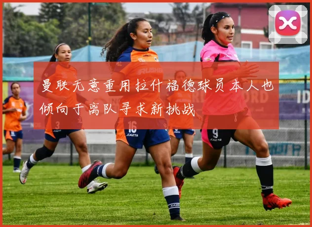曼联无意重用拉什福德球员本人也倾向于离队寻求新挑战